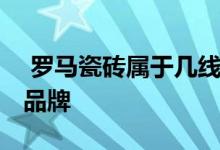  罗马瓷砖属于几线品牌砖 罗马瓷砖属于几线品牌 