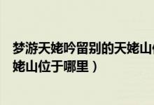 梦游天姥吟留别的天姥山位于什么地方（梦游天姥吟留别天姥山位于哪里）