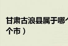 甘肃古浪县属于哪个市的（甘肃古浪县属于哪个市）