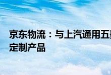 京东物流：与上汽通用五菱全面深化合作将联合开发联名版定制产品