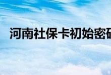 河南社保卡初始密码是多少 遗失了怎么办 