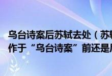 乌台诗案后苏轼去处（苏轼的《江城子.前瞻马耳九仙山》创作于“乌台诗案”前还是后）
