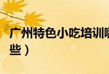 广州特色小吃培训哪家好（广州特色小吃有哪些）