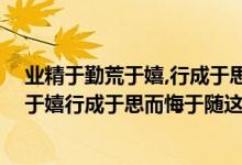 业精于勤荒于嬉,行成于思毁于随,什么意思（业精于勤而荒于嬉行成于思而悔于随这是什么意思！）