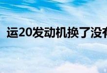 运20发动机换了没有（运20发动机哪来的）