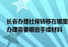 长春办理社保转移在哪里办理 2022长治社保转移流程网上办理需要哪些手续材料 