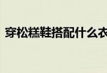  穿松糕鞋搭配什么衣服 两个妙招凸显流行感 