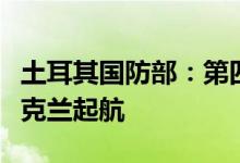 土耳其国防部：第四批运粮船中的两艘已从乌克兰起航