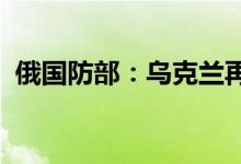 俄国防部：乌克兰再次袭击扎波罗热核电站
