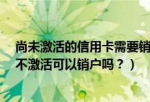 尚未激活的信用卡需要销户吗?（中信银行信用卡办理下来不激活可以销户吗？）