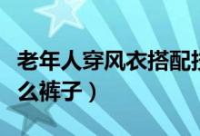 老年人穿风衣搭配技巧（中老年穿风衣搭配什么裤子）