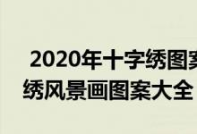  2020年十字绣图案大全 2021年流行款十字绣风景画图案大全 