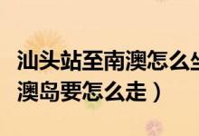 汕头站至南澳怎么坐车（从汕头汽车总站到南澳岛要怎么走）