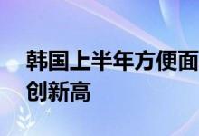 韩国上半年方便面出口额同比增长近20%再创新高