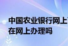 中国农业银行网上可以贷款吗 农业贷款可以在网上办理吗