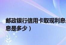 邮政银行信用卡取现利息是多少啊（邮政银行信用卡取现利息是多少）