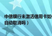 中信银行未激活信用卡如何注销（中信银行信用卡不激活会自动取消吗）