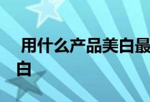 用什么产品美白最好 这几款都能让你皮肤变白 