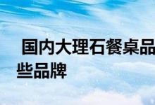  国内大理石餐桌品牌排行榜 大理石餐桌有哪些品牌 