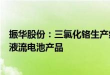 振华股份：三氯化铬生产线项目建成投产可应用于长时储能液流电池产品