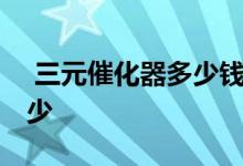  三元催化器多少钱一个 三元催化器报价是多少 