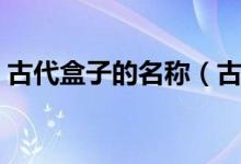 古代盒子的名称（古代的盒子有多少种叫法）