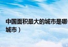 中国面积最大的城市是哪个市（中国面积最大的城市是哪个城市）
