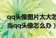 qq头像图片太大怎么办（手机照片太大无法当qq头像怎么办）
