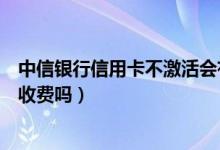 中信银行信用卡不激活会有影响吗（中信银行信用卡不激活收费吗）