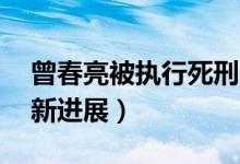 曾春亮被执行死刑曾6天杀害3人（看案件最新进展）