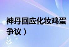 神丹回应化妆鸡蛋（神丹说了什么质量问题引争议）