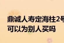 鼎诚人寿定海柱2号购买 鼎诚人寿定海柱2号可以为别人买吗