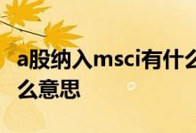 a股纳入msci有什么用 msci纳入因子a股是什么意思 