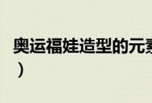 奥运福娃造型的元素（奥运福娃的创意是什么）