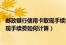 邮政银行信用卡取现手续费如何计算的（邮政银行信用卡取现手续费如何计算）