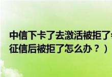 中信下卡了去激活被拒了会不会影响征信（中信银行信用卡征信后被拒了怎么办？）