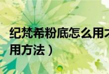 纪梵希粉底怎么用才正确（纪梵希粉底液的使用方法）