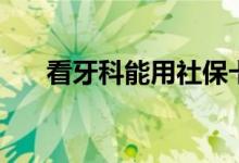 看牙科能用社保卡吗 报销比例是多少 