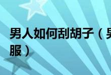 男人如何刮胡子（男人怎样刮胡子又干净又舒服）