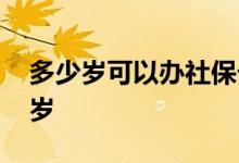 多少岁可以办社保卡 社保卡办理年龄限制几岁 