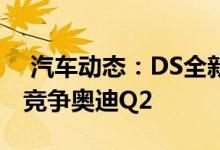  汽车动态：DS全新小SUV实拍搭12T发动机竞争奥迪Q2 