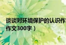 谈谈对环境保护的认识作文450字（谈谈对环境保护的认识作文300字）