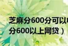 芝麻分600分可以申请哪些网贷（2019芝麻分600以上网贷）
