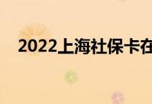 2022上海社保卡在哪里办理 办理要多久 