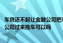 车贷还不起让金融公司把车子拖走行不 车贷不要了要求金融公司过来拖车可以吗