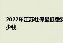 2022年江苏社保最低缴费基数是多少 江苏社保一个月交多少钱 