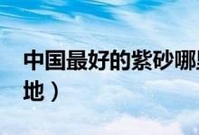 中国最好的紫砂哪里产的?（中国三大紫砂产地）