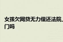 女孩欠网贷无力偿还法院上门 欠网贷无力偿还怎么办会找上门吗