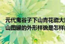 元代鬼谷子下山青花瓷大罐图真品（青花瓷元青花鬼谷子下山图罐的外形样貌是怎样的）