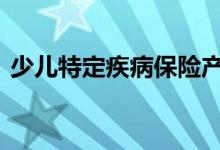 少儿特定疾病保险产品介绍 不同版本多少钱